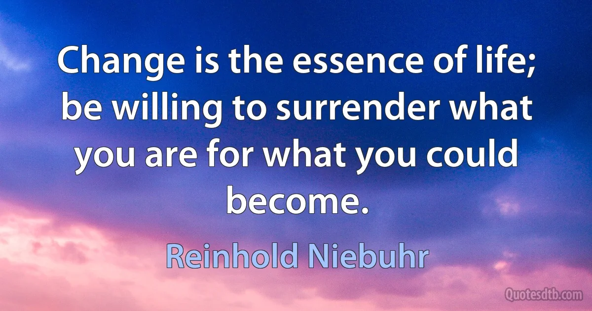 Change is the essence of life; be willing to surrender what you are for what you could become. (Reinhold Niebuhr)