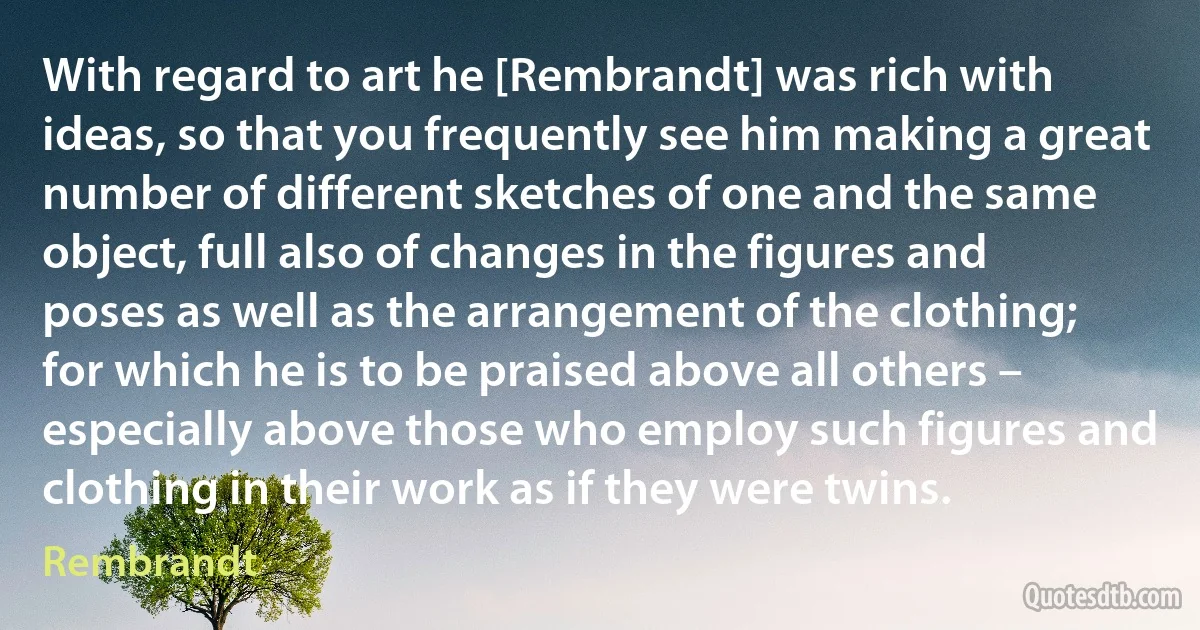 With regard to art he [Rembrandt] was rich with ideas, so that you frequently see him making a great number of different sketches of one and the same object, full also of changes in the figures and poses as well as the arrangement of the clothing; for which he is to be praised above all others – especially above those who employ such figures and clothing in their work as if they were twins. (Rembrandt)