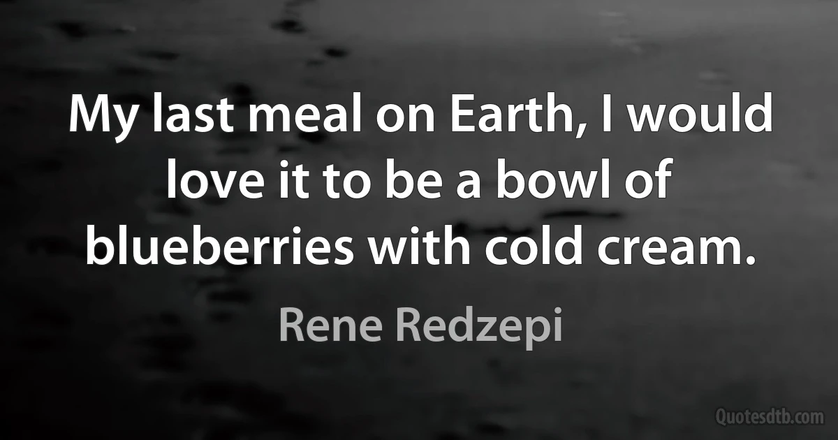 My last meal on Earth, I would love it to be a bowl of blueberries with cold cream. (Rene Redzepi)