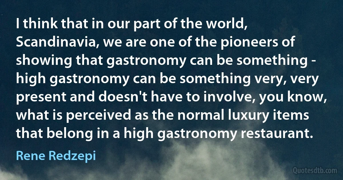 I think that in our part of the world, Scandinavia, we are one of the pioneers of showing that gastronomy can be something - high gastronomy can be something very, very present and doesn't have to involve, you know, what is perceived as the normal luxury items that belong in a high gastronomy restaurant. (Rene Redzepi)