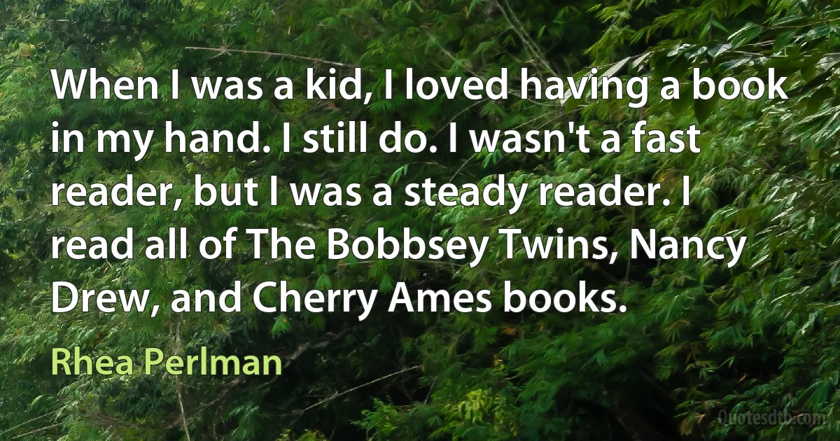 When I was a kid, I loved having a book in my hand. I still do. I wasn't a fast reader, but I was a steady reader. I read all of The Bobbsey Twins, Nancy Drew, and Cherry Ames books. (Rhea Perlman)