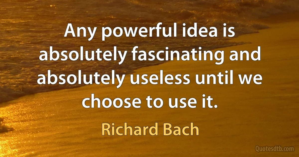 Any powerful idea is absolutely fascinating and absolutely useless until we choose to use it. (Richard Bach)