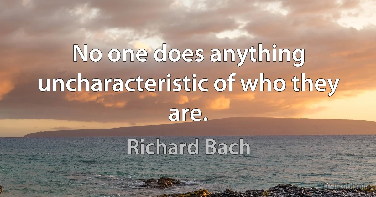 No one does anything uncharacteristic of who they are. (Richard Bach)