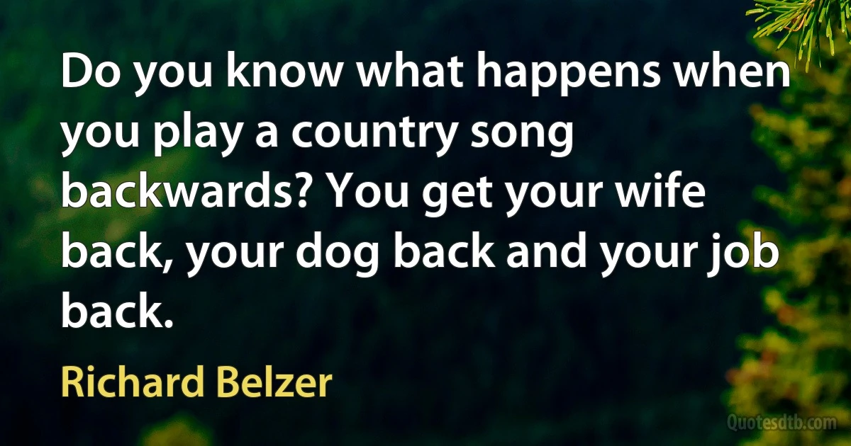 Do you know what happens when you play a country song backwards? You get your wife back, your dog back and your job back. (Richard Belzer)