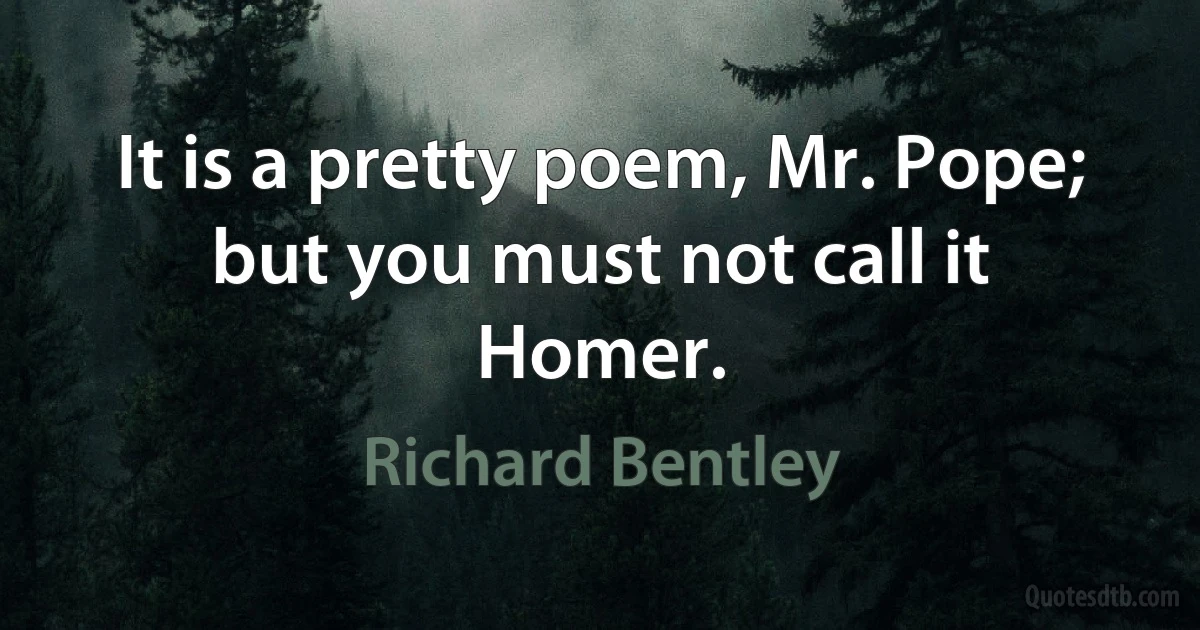 It is a pretty poem, Mr. Pope; but you must not call it Homer. (Richard Bentley)