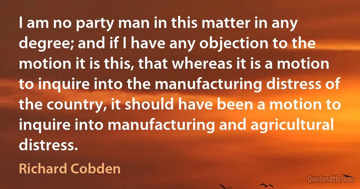 I am no party man in this matter in any degree; and if I have any objection to the motion it is this, that whereas it is a motion to inquire into the manufacturing distress of the country, it should have been a motion to inquire into manufacturing and agricultural distress. (Richard Cobden)