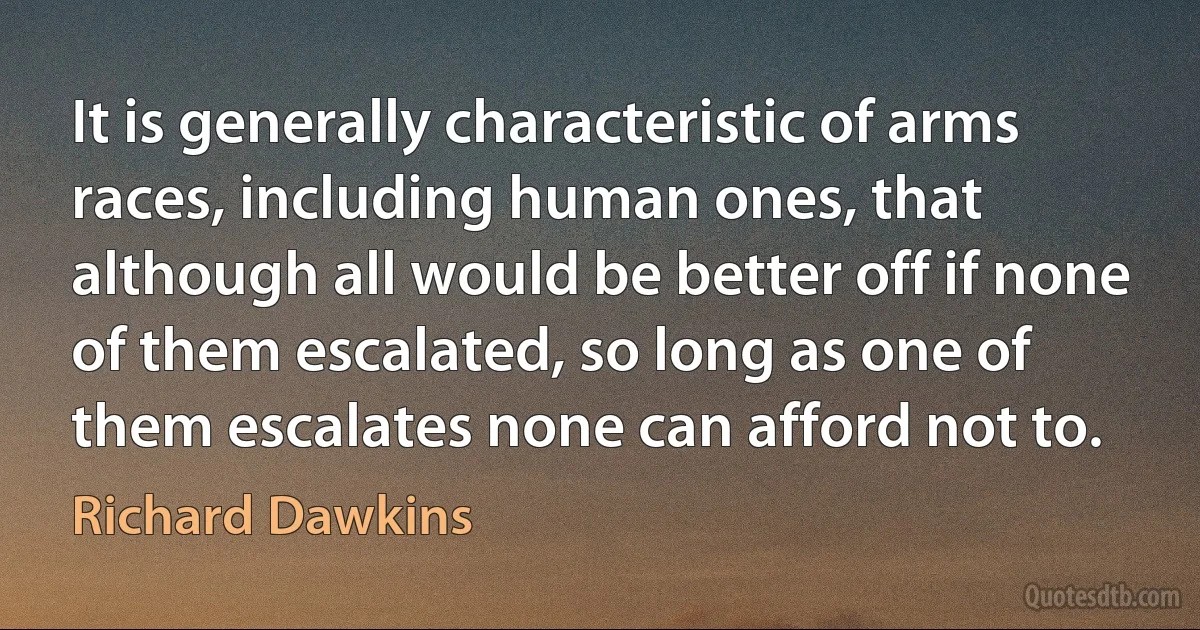 It is generally characteristic of arms races, including human ones, that although all would be better off if none of them escalated, so long as one of them escalates none can afford not to. (Richard Dawkins)