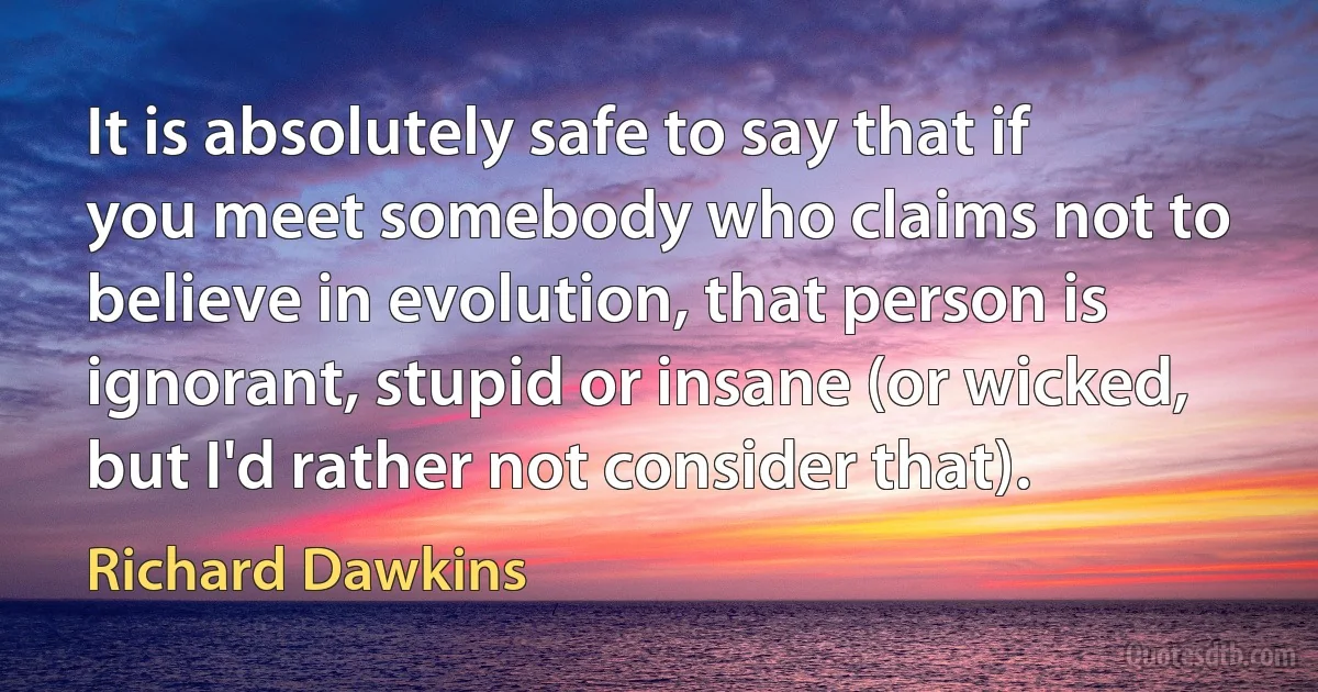 It is absolutely safe to say that if you meet somebody who claims not to believe in evolution, that person is ignorant, stupid or insane (or wicked, but I'd rather not consider that). (Richard Dawkins)