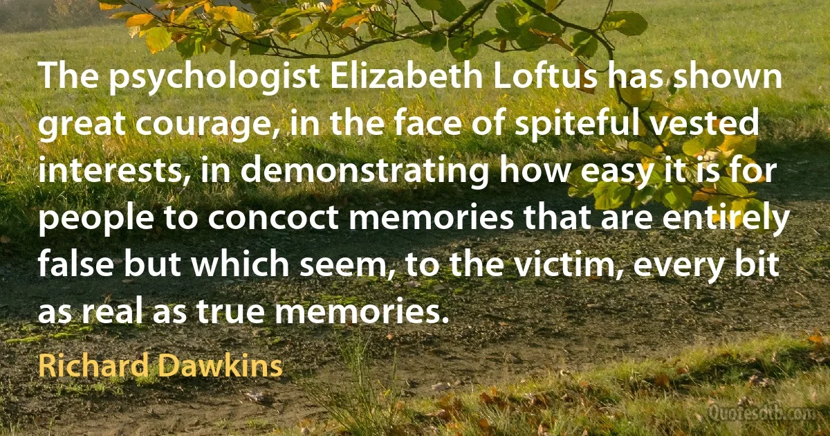 The psychologist Elizabeth Loftus has shown great courage, in the face of spiteful vested interests, in demonstrating how easy it is for people to concoct memories that are entirely false but which seem, to the victim, every bit as real as true memories. (Richard Dawkins)