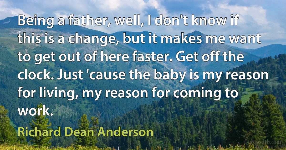 Being a father, well, I don't know if this is a change, but it makes me want to get out of here faster. Get off the clock. Just 'cause the baby is my reason for living, my reason for coming to work. (Richard Dean Anderson)