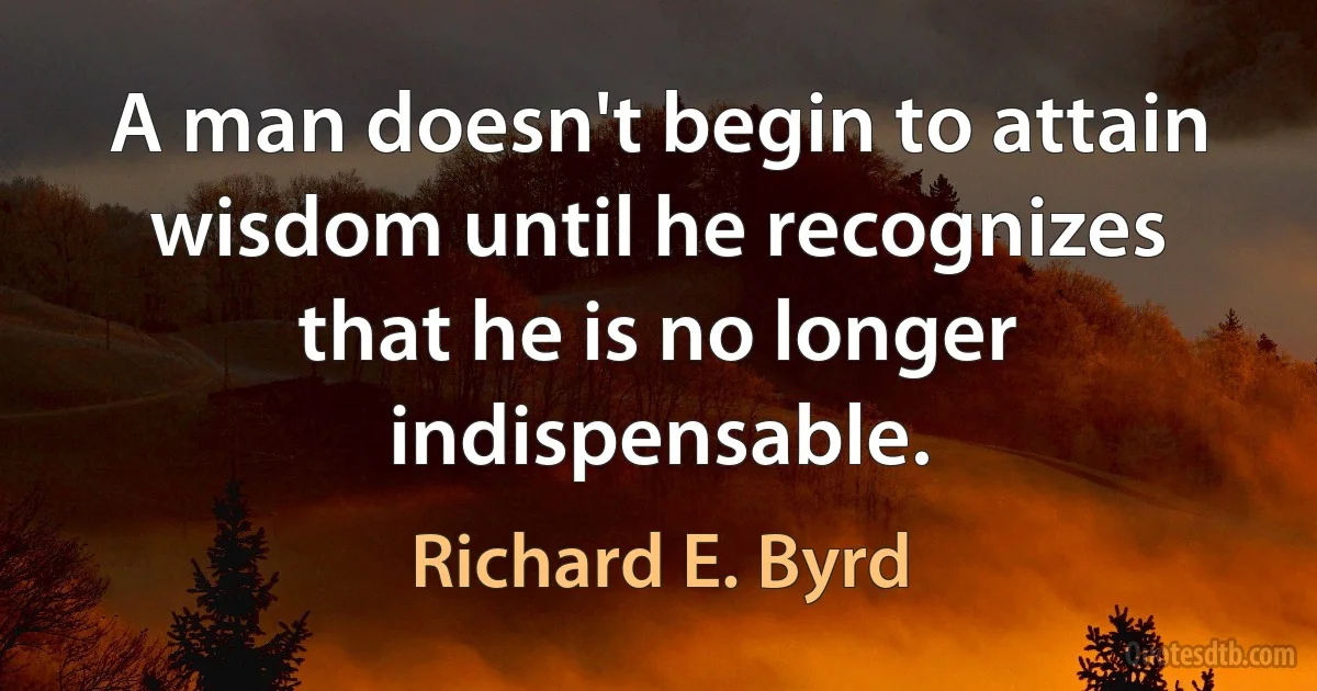 A man doesn't begin to attain wisdom until he recognizes that he is no longer indispensable. (Richard E. Byrd)