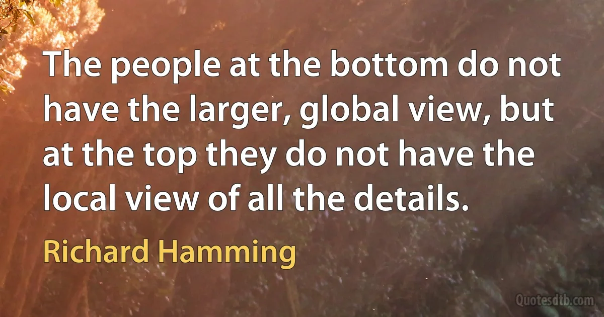 The people at the bottom do not have the larger, global view, but at the top they do not have the local view of all the details. (Richard Hamming)