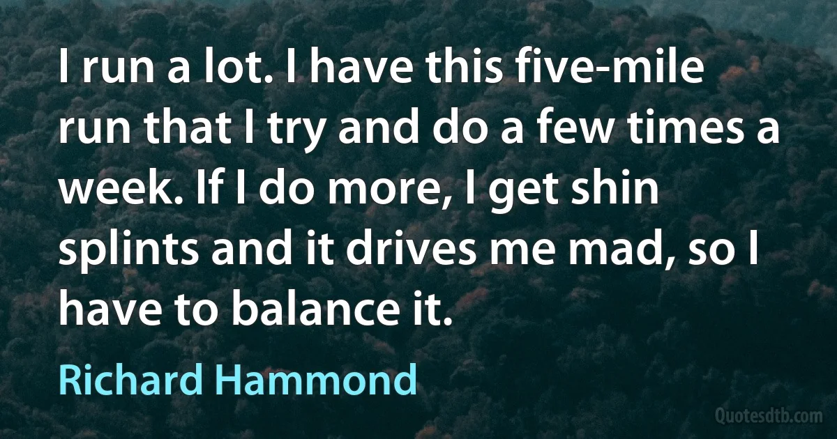 I run a lot. I have this five-mile run that I try and do a few times a week. If I do more, I get shin splints and it drives me mad, so I have to balance it. (Richard Hammond)