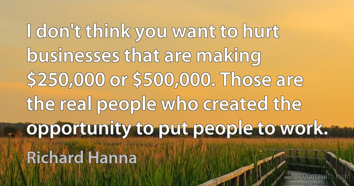 I don't think you want to hurt businesses that are making $250,000 or $500,000. Those are the real people who created the opportunity to put people to work. (Richard Hanna)