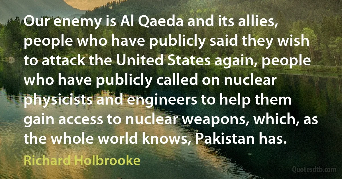 Our enemy is Al Qaeda and its allies, people who have publicly said they wish to attack the United States again, people who have publicly called on nuclear physicists and engineers to help them gain access to nuclear weapons, which, as the whole world knows, Pakistan has. (Richard Holbrooke)