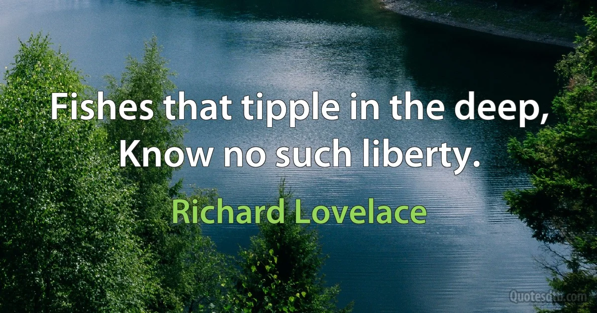 Fishes that tipple in the deep, Know no such liberty. (Richard Lovelace)