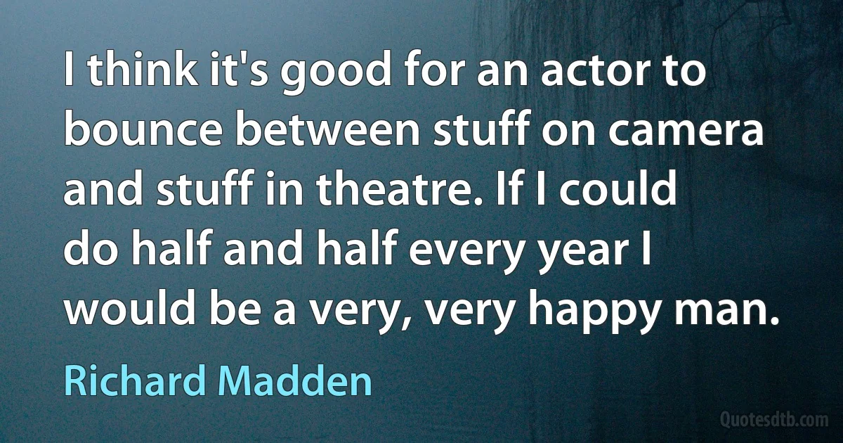 I think it's good for an actor to bounce between stuff on camera and stuff in theatre. If I could do half and half every year I would be a very, very happy man. (Richard Madden)