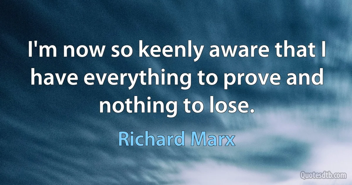 I'm now so keenly aware that I have everything to prove and nothing to lose. (Richard Marx)