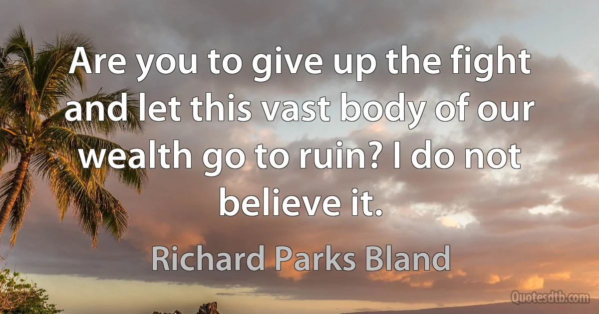 Are you to give up the fight and let this vast body of our wealth go to ruin? I do not believe it. (Richard Parks Bland)