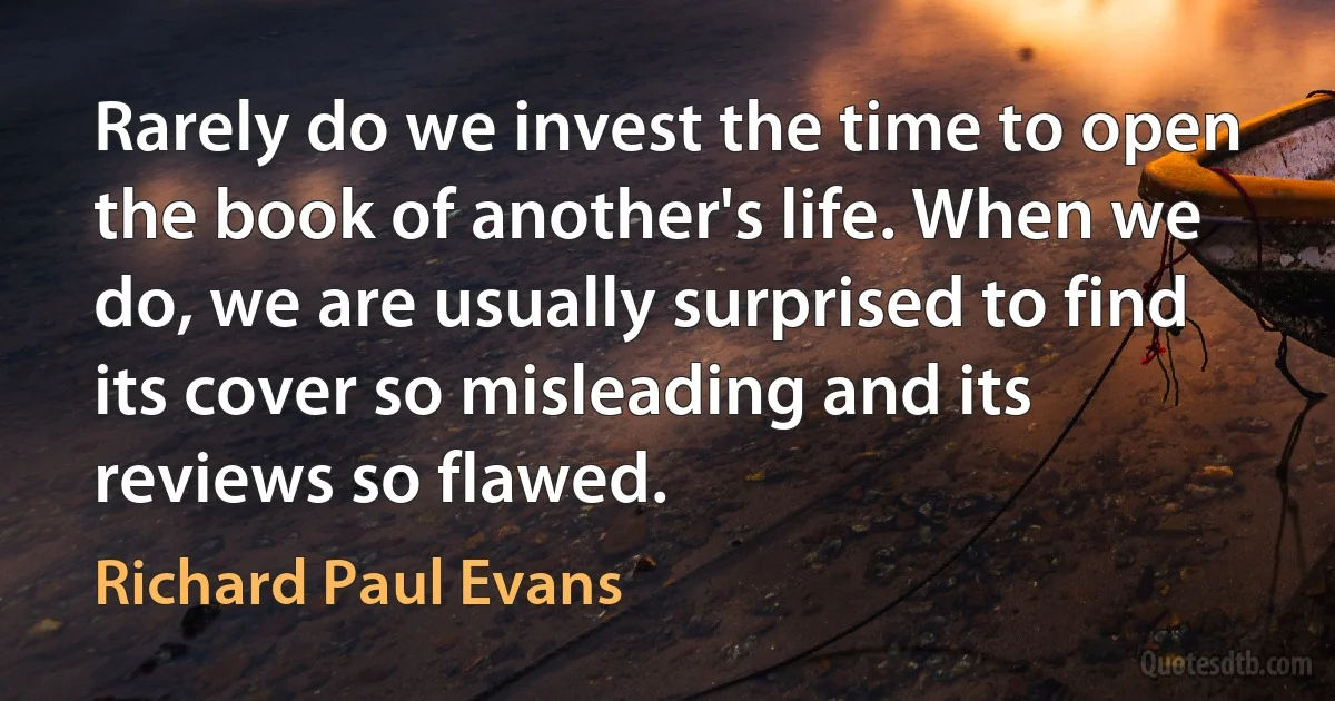 Rarely do we invest the time to open the book of another's life. When we do, we are usually surprised to find its cover so misleading and its reviews so flawed. (Richard Paul Evans)