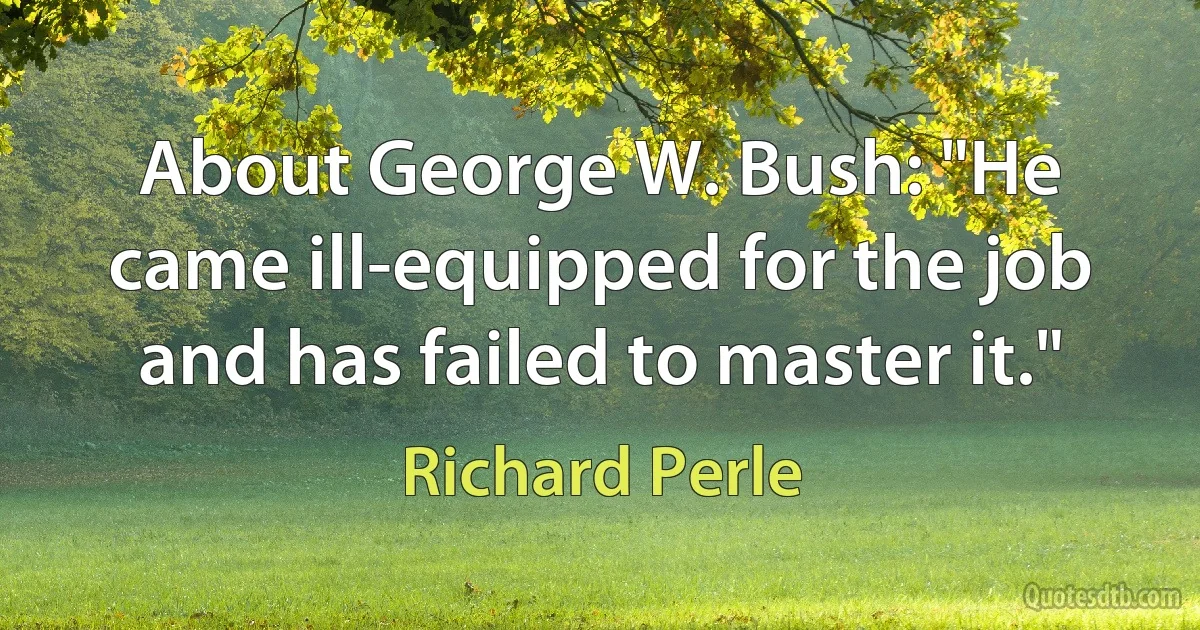 About George W. Bush: "He came ill-equipped for the job and has failed to master it." (Richard Perle)