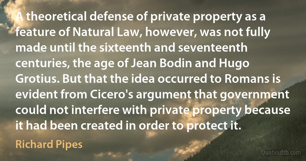 A theoretical defense of private property as a feature of Natural Law, however, was not fully made until the sixteenth and seventeenth centuries, the age of Jean Bodin and Hugo Grotius. But that the idea occurred to Romans is evident from Cicero's argument that government could not interfere with private property because it had been created in order to protect it. (Richard Pipes)