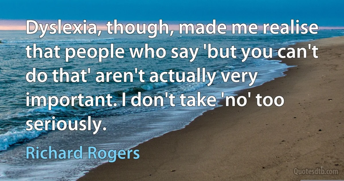 Dyslexia, though, made me realise that people who say 'but you can't do that' aren't actually very important. I don't take 'no' too seriously. (Richard Rogers)