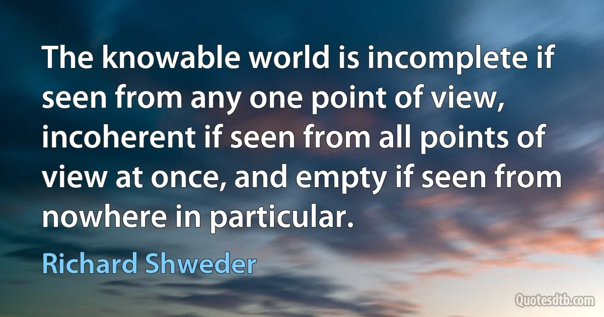 The knowable world is incomplete if seen from any one point of view, incoherent if seen from all points of view at once, and empty if seen from nowhere in particular. (Richard Shweder)