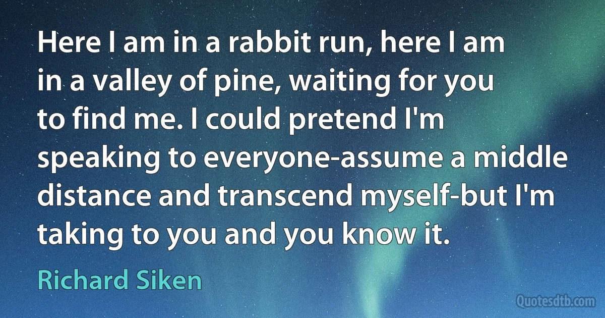 Here I am in a rabbit run, here I am in a valley of pine, waiting for you to find me. I could pretend I'm speaking to everyone-assume a middle distance and transcend myself-but I'm taking to you and you know it. (Richard Siken)