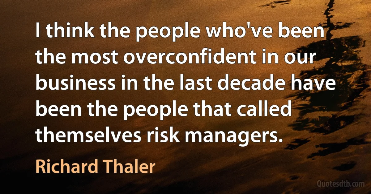 I think the people who've been the most overconfident in our business in the last decade have been the people that called themselves risk managers. (Richard Thaler)