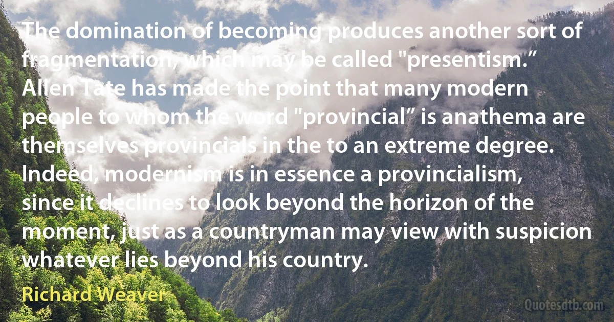 The domination of becoming produces another sort of fragmentation, which may be called "presentism.” Allen Tate has made the point that many modern people to whom the word "provincial” is anathema are themselves provincials in the to an extreme degree. Indeed, modernism is in essence a provincialism, since it declines to look beyond the horizon of the moment, just as a countryman may view with suspicion whatever lies beyond his country. (Richard Weaver)