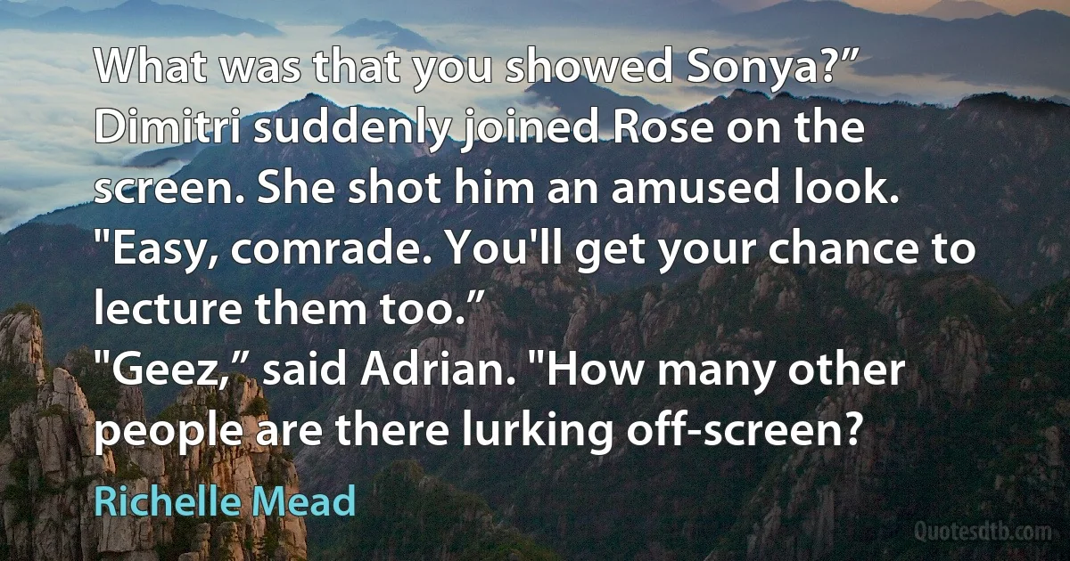 What was that you showed Sonya?”
Dimitri suddenly joined Rose on the screen. She shot him an amused look. "Easy, comrade. You'll get your chance to lecture them too.”
"Geez,” said Adrian. "How many other people are there lurking off-screen? (Richelle Mead)