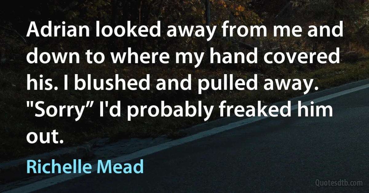 Adrian looked away from me and down to where my hand covered his. I blushed and pulled away. "Sorry” I'd probably freaked him out. (Richelle Mead)