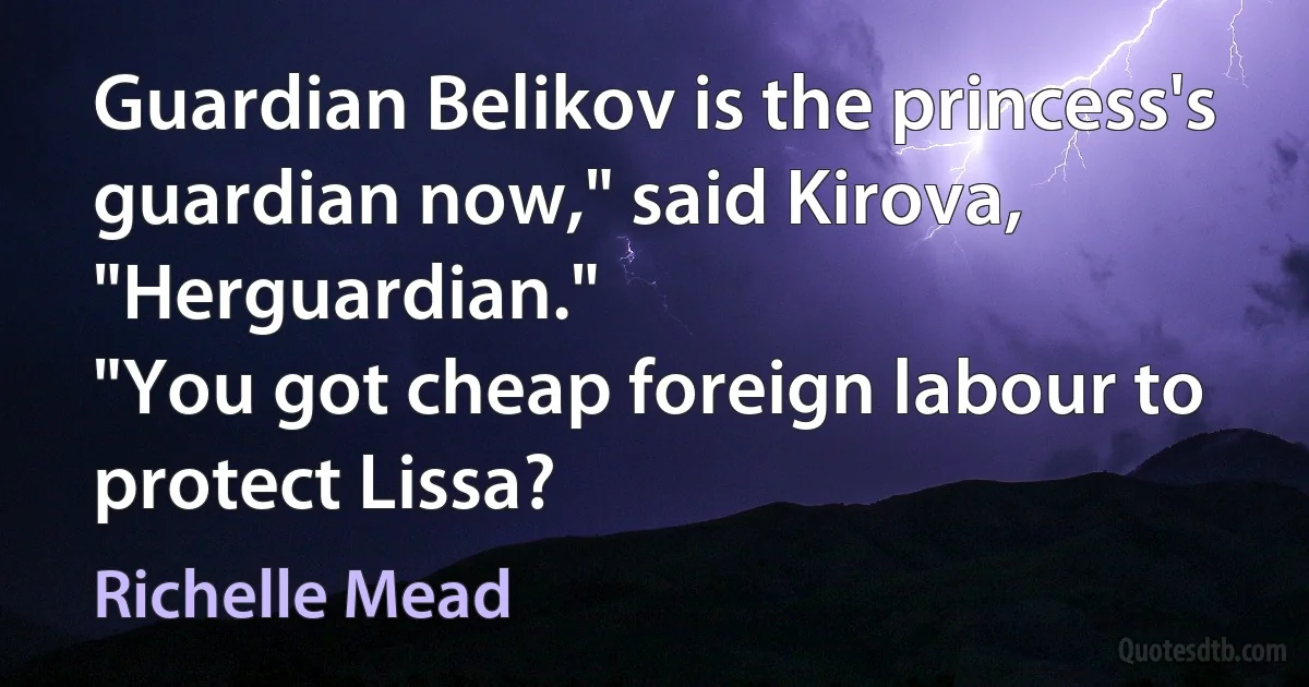 Guardian Belikov is the princess's guardian now," said Kirova, "Herguardian."
"You got cheap foreign labour to protect Lissa? (Richelle Mead)