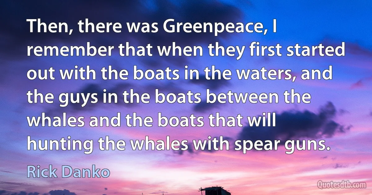 Then, there was Greenpeace, I remember that when they first started out with the boats in the waters, and the guys in the boats between the whales and the boats that will hunting the whales with spear guns. (Rick Danko)