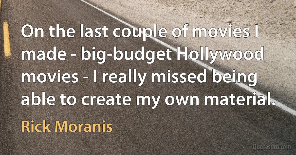 On the last couple of movies I made - big-budget Hollywood movies - I really missed being able to create my own material. (Rick Moranis)