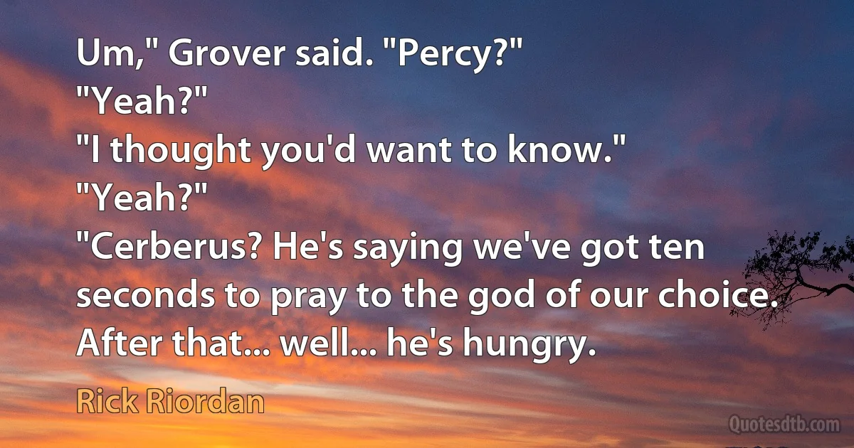 Um," Grover said. "Percy?"
"Yeah?"
"I thought you'd want to know."
"Yeah?"
"Cerberus? He's saying we've got ten seconds to pray to the god of our choice. After that... well... he's hungry. (Rick Riordan)