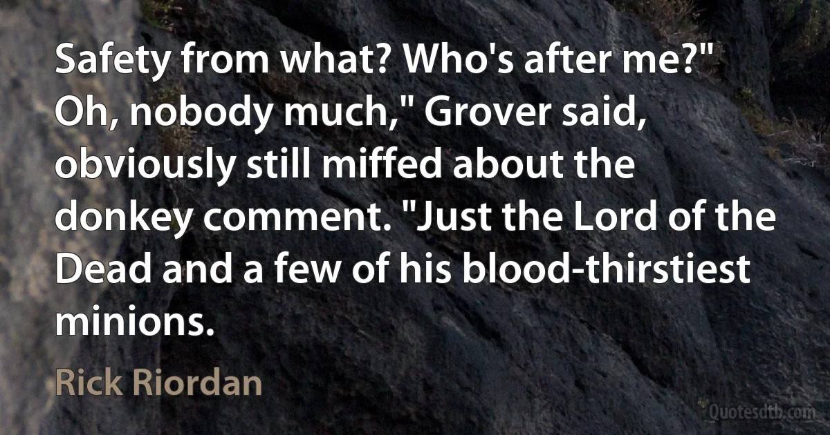 Safety from what? Who's after me?"
Oh, nobody much," Grover said, obviously still miffed about the donkey comment. "Just the Lord of the Dead and a few of his blood-thirstiest minions. (Rick Riordan)