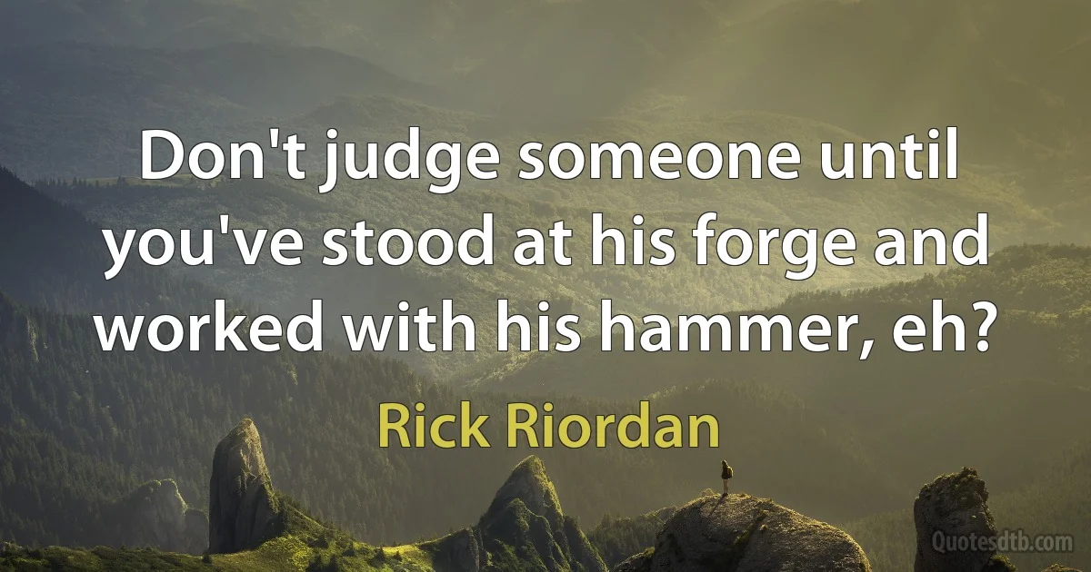 Don't judge someone until you've stood at his forge and worked with his hammer, eh? (Rick Riordan)