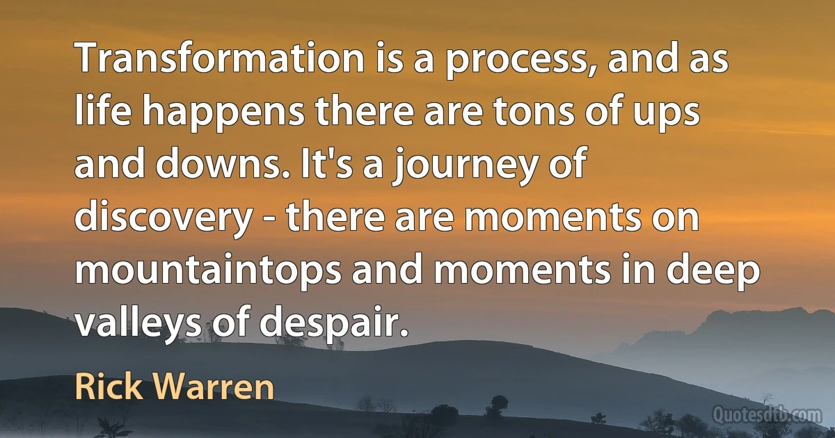 Transformation is a process, and as life happens there are tons of ups and downs. It's a journey of discovery - there are moments on mountaintops and moments in deep valleys of despair. (Rick Warren)