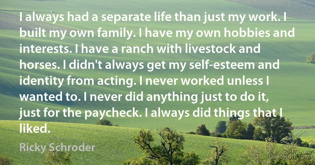 I always had a separate life than just my work. I built my own family. I have my own hobbies and interests. I have a ranch with livestock and horses. I didn't always get my self-esteem and identity from acting. I never worked unless I wanted to. I never did anything just to do it, just for the paycheck. I always did things that I liked. (Ricky Schroder)