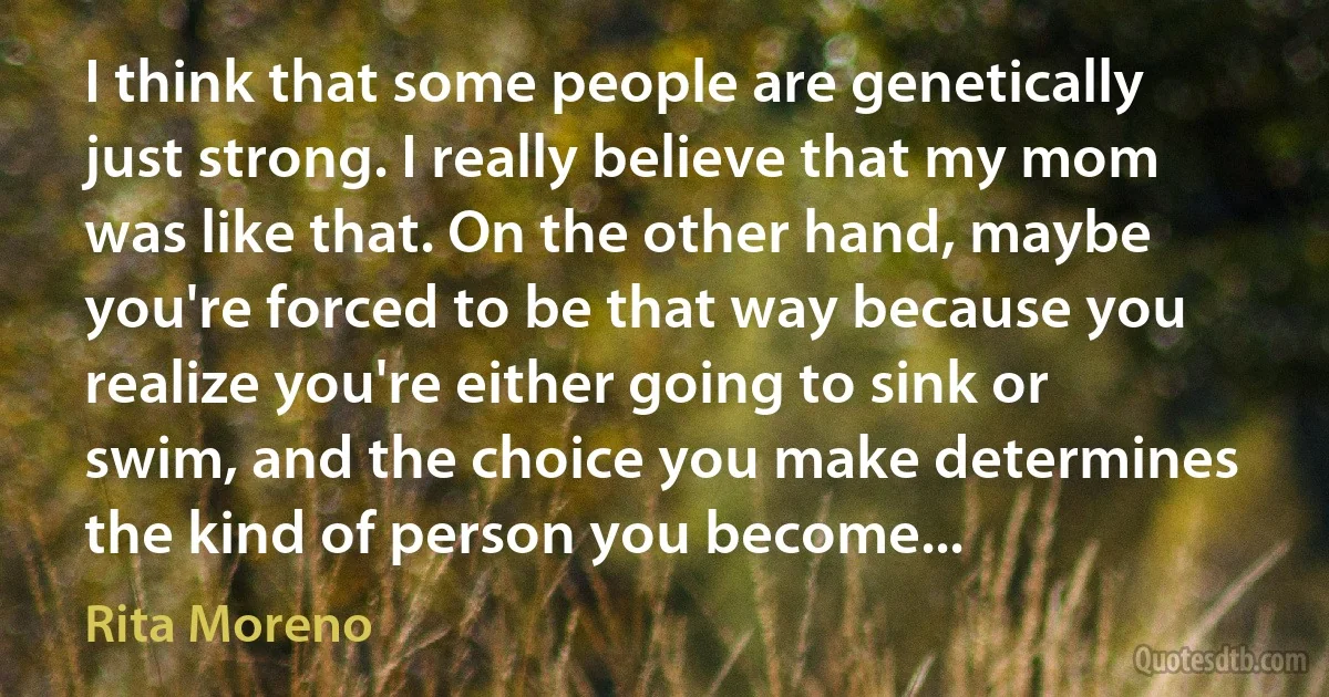 I think that some people are genetically just strong. I really believe that my mom was like that. On the other hand, maybe you're forced to be that way because you realize you're either going to sink or swim, and the choice you make determines the kind of person you become... (Rita Moreno)