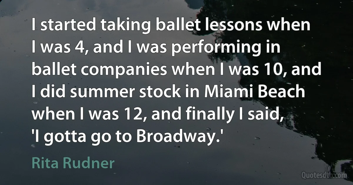 I started taking ballet lessons when I was 4, and I was performing in ballet companies when I was 10, and I did summer stock in Miami Beach when I was 12, and finally I said, 'I gotta go to Broadway.' (Rita Rudner)