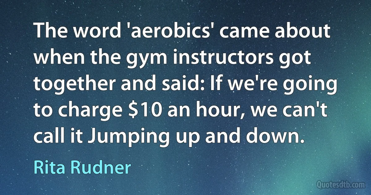 The word 'aerobics' came about when the gym instructors got together and said: If we're going to charge $10 an hour, we can't call it Jumping up and down. (Rita Rudner)