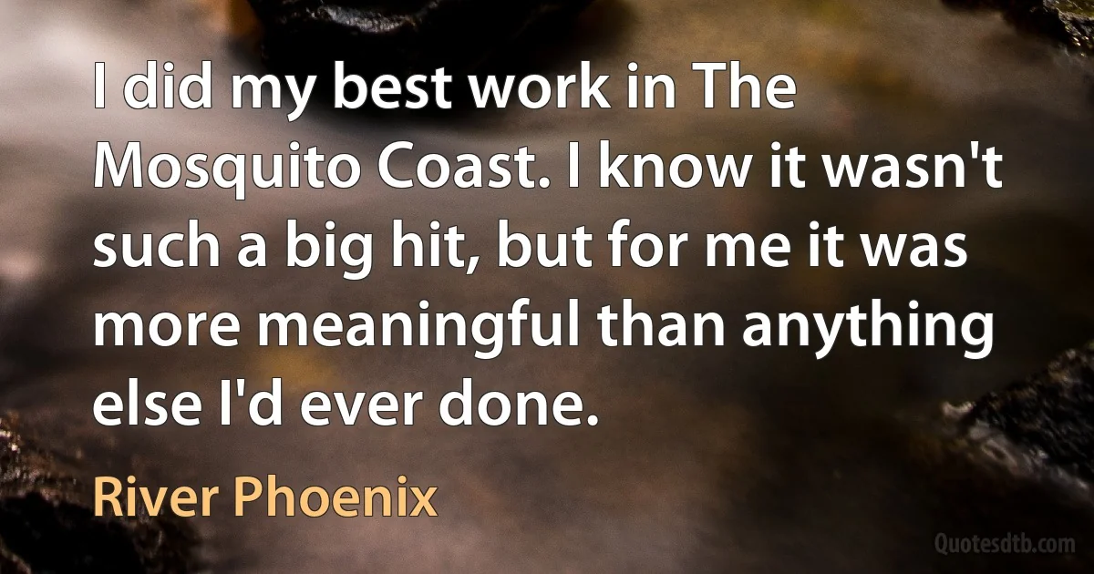 I did my best work in The Mosquito Coast. I know it wasn't such a big hit, but for me it was more meaningful than anything else I'd ever done. (River Phoenix)