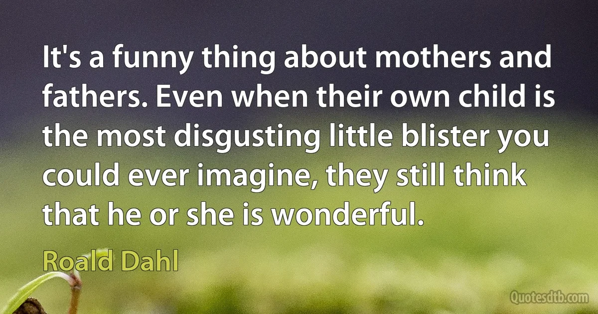 It's a funny thing about mothers and fathers. Even when their own child is the most disgusting little blister you could ever imagine, they still think that he or she is wonderful. (Roald Dahl)