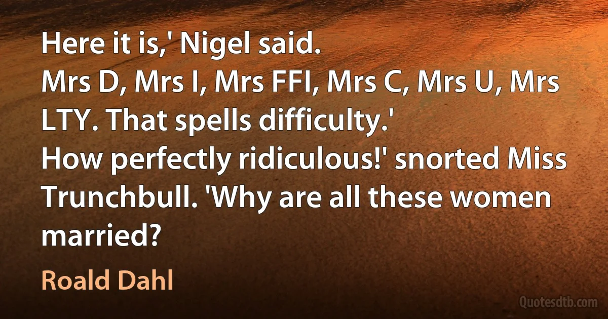 Here it is,' Nigel said.
Mrs D, Mrs I, Mrs FFI, Mrs C, Mrs U, Mrs LTY. That spells difficulty.'
How perfectly ridiculous!' snorted Miss Trunchbull. 'Why are all these women married? (Roald Dahl)