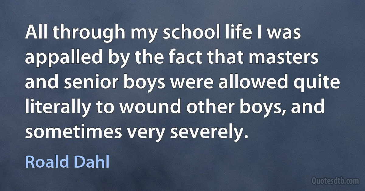 All through my school life I was appalled by the fact that masters and senior boys were allowed quite literally to wound other boys, and sometimes very severely. (Roald Dahl)