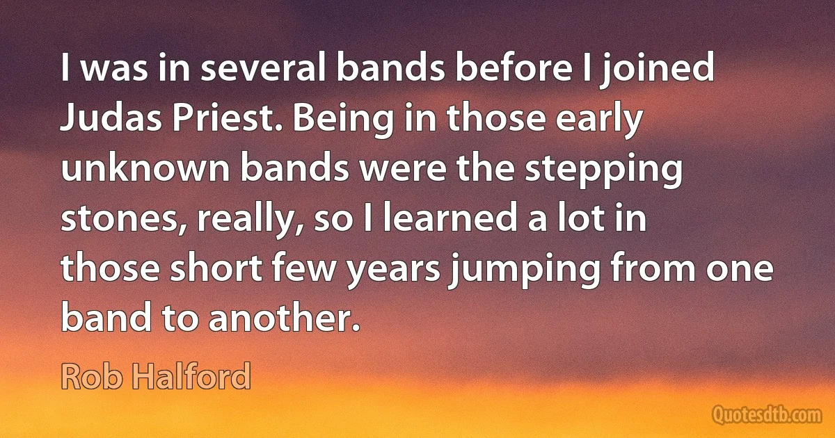 I was in several bands before I joined Judas Priest. Being in those early unknown bands were the stepping stones, really, so I learned a lot in those short few years jumping from one band to another. (Rob Halford)