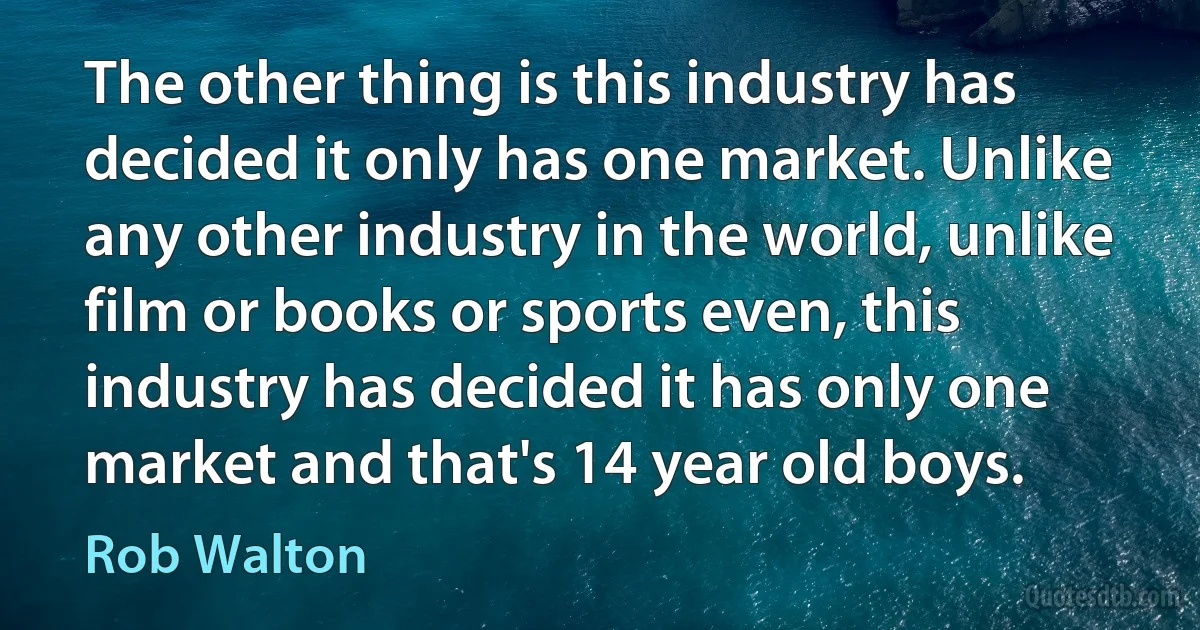 The other thing is this industry has decided it only has one market. Unlike any other industry in the world, unlike film or books or sports even, this industry has decided it has only one market and that's 14 year old boys. (Rob Walton)